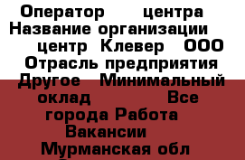 Оператор Call-центра › Название организации ­ Call-центр "Клевер", ООО › Отрасль предприятия ­ Другое › Минимальный оклад ­ 25 000 - Все города Работа » Вакансии   . Мурманская обл.,Оленегорск г.
